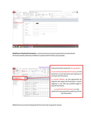 Modificarel diseñodel formulario,si seleccionamosestaopciónaparecerálavistaDiseñode
formulariodonde podremosmodificarel aspectodel formulario,porejemplo:
ModificamoslasecciónEncabezadode formulariode lasiguiente manera
El área de diseño consta de tres secciones:
La secciónEncabezadode formulario,en ella
ponemos lo que queremos que aparezca al
principio del formulario.
La sección Detalle, en ella aparecerán los
registros del origen del formulario, o varios
registros o uno sólo por pantalla según el
tipo de formulario.
La sección Pie de formulario, en ella
ponemos lo que queremos aparezca al final
del formulario.
 
