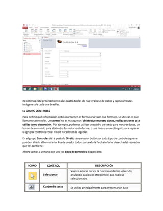Repetimoseste procedimientoalascuatro tablasde nuestrabase de datos y capturamoslas
imágenesde cadauna de ellas.
EL GRUPOCONTROLES
Para definirqué informacióndebeaparecerenel formulario yconqué formato,se utilizanloque
llamamoscontroles.Un control no esmás que un objetoque muestra datos, realizaacciones o se
utilizacomo decoración. Porejemplo,podemosutilizaruncuadro de textopara mostrardatos,un
botónde comando para abrirotro formulariooinforme,ounalíneao un rectángulopara separar
y agrupar controlesconel finde hacerlosmás legibles.
En el grupo Controlesde la pestañaDiseñotenemosunbotónporcada tipode controlesque se
puedenañadiral formulario.Puedesverlostodospulsandolaflechainferiorderechadel recuadro
que loscontiene:
Ahoravamos a veruno por unolos tipos de controles disponibles:
ICONO CONTROL DESCRIPCIÓN
Seleccionar
Vuelve adaral cursor la funcionalidadde selección,
anulandocualquierotrocontrol que hubiese
seleccionado.
Cuadro de texto Se utilizaprincipalmente parapresentarundato
 