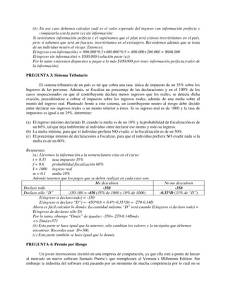 (b) En ese caso debemos calcular cuál es el valor esperado del ingreso con información perfecta y
          compararla con la parte (a) sin información:
     Si tuviéramos información perfecta y el supiéramos que el plan será exitoso invertiríamos en el país,
     pero si sabemos que será un fracaso, invertiríamos en el extranjero. Recordemos además que se trata
     de un individuo neutro al riesgo. Entonces:
     E(ingreso con información) = 800.000*0.5+400.000*0.5 = 400.000+200.000 = $600.000
     E(ingreso sin información) = $500.000 (solución parte (a))
     Por lo tanto estaremos dispuestos a pagar a lo más $100.000 por tener información perfecta.(valor de
     la información)

 PREGUNTA 3: Sistema Tributario

         El sistema tributario de un país es tal que cobra una tasa única de impuesto de un 35% sobre los
 Ingresos de las personas. Además, se fiscaliza un porcentaje de las declaraciones y en el 100% de los
 casos inspeccionados en que el contribuyente declara menos ingresos que los reales, se detecta dicha
 evasión, procediéndose a cobrar el impuesto sobre los ingresos reales, además de una multa sobre el
 monto del ingreso real. Planteado frente a este sistema, un contribuyente neutro al riesgo debe decidir
 entre declarar sus ingresos reales o un monto inferior a éstos. Si su ingreso real es de 1000 y la tasa de
 impuestos es igual a un 35%, determine:

 (a) El ingreso máximo declarado D, cuando la multa es de un 10% y la probabilidad de fiscalización es de
     un 60%, tal que deja indiferente al individuo entre declarar ese monto y todo su ingreso.
 (b) La multa mínima, para que el individuo prefiera NO evadir, si la fiscalización es de un 50%.
 (c) El porcentaje mínimo de declaraciones a fiscalizar, para que el individuo prefiera NO evadir nada si la
     multa es de un 60%.

 Respuestas:
     (a) Llevemos la información a la nomenclatura vista en el curso:
     t = 0.35    tasa impuesto 35%
     f = 0.6     probabilidad fiscalización 60%
     I = 1000 ingreso real
     m = 0.1     multa 10%
     Además tenemos que los pagos que se deben realizar en cada caso son:
                                            Me descubren                                No me descubren
Declaro todo                                     -350                                         -350
Declaro sólo “D”           -350-100 = -450 (35% de 1000 y 10% de 1000)               -0.35*D (35% de “D”)
         E(ingreso si declaro todo) = -350
         E(ingreso si declaro “D”) = -450*0.6 + 0.4*(-0.35*D) = -270-0.14D
     Ahora es fácil calcular lo demás: La cantidad máxima “D” será cuando E(ingreso si declaro todo) =
     E(ingreso de declarar sólo D)
     Por lo tanto, obtengo “Dmáx” de igualar: -350=-270-0.14Dmáx
     => Dmáx=571
     (b) Esta parte se hace igual que la anterior, sólo cambian los valores y la incógnita que debemos
     encontrar. Recordar usar D=500.
     (c) Esta parte también se hace igual que lo demás.

 PREGUNTA 4: Premio por Riesgo

        Un joven inversionista invirtió en una empresa de computación, ya que ella está a punto de lanzar
 al mercado un nuevo software llamado Puerta’s que reemplazará al Ventana’s Millenium Edition. Sin
 embargo la industria del software está pasando por un momento de mucha competencia por lo cual no se
 