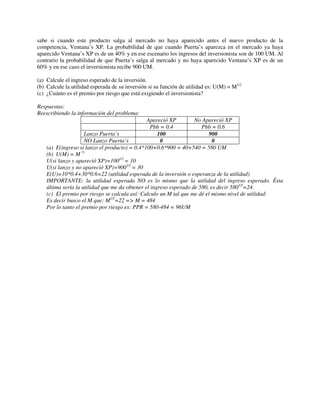 sabe si cuando este producto salga al mercado no haya aparecido antes el nuevo producto de la
competencia, Ventana’s XP. La probabilidad de que cuando Puerta’s aparezca en el mercado ya haya
aparecido Ventana’s XP es de un 40% y en ese escenario los ingresos del inversionista son de 100 UM. Al
contrario la probabilidad de que Puerta’s salga al mercado y no haya aparecido Ventana’s XP es de un
60% y en ese caso el inversionista recibe 900 UM.

(a) Calcule el ingreso esperado de la inversión.
(b) Calcule la utilidad esperada de su inversión si su función de utilidad es: U(M) = M1/2
(c) ¿Cuánto es el premio por riesgo que está exigiendo el inversionista?

Respuestas:
Reescribiendo la información del problema:
                                                Apareció XP         No Apareció XP
                                                 Pbb = 0.4             Pbb = 0.6
                     Lanzo Puerta’s                  100                  900
                     NO Lanzo Puerta’s                0                     0
    (a) E(ingreso si lanzo el producto) = 0.4*100+0.6*900 = 40+540 = 580 UM
    (b) U(M) = M ½
    U(si lanzo y apareció XP)=1001/2 = 10
    U(si lanzo y no apareció XP)=9001/2 = 30
    E(U)=10*0.4+30*0.6=22 (utilidad esperada de la inversión o esperanza de la utilidad)
    IMPORTANTE: la utilidad esperada NO es lo mismo que la utilidad del ingreso esperado. Ésta
    última sería la utilidad que me da obtener el ingreso esperado de 580, es decir 5801/2=24.
    (c) El premio por riesgo se calcula así: Calculo un M tal que me dé el mismo nivel de utilidad:
    Es decir busco el M que: M1/2=22 => M = 484
    Por lo tanto el premio por riesgo es: PPR = 580-484 = 96UM
 