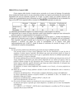 PREGUNTA 6: Control 2 2001

        Cierta empresa debe decidir si instala nuevas sucursales en el centro de Santiago. En particular
desea instalar dos locales nuevos en una concurrida avenida. Los ingresos provenientes de esta inversión
dependerán del nivel de demanda existente en el lugar. La firma cuenta con estudios históricos que
señalan que la probabilidad de que la Demanda sea alta es de 0.3 y la probabilidad de que la demanda sea
baja es de un 0.7. En la siguiente tabla se resumen los INGRESOS esperados en cada caso:

                       Demanda       Demanda          Ingreso        Desviación    Coeficiente de
                         Alta          Baja          Esperado         Estándar       Variación
       Instala nuevo     100            20              44               37            0.83
       local
       No instala          30            50               44                9               0.21
(a) Determine qué decidirá la empresa si es neutra al riesgo y cuál escogerá si es adversa.
(b) Suponiendo que es neutro al riesgo, determine cuánto estará dispuesto a pagar por tener información
    perfecta respecto al comportamiento de la demanda en el futuro.
(c) Suponiendo que es adverso al riesgo, con coeficiente de aversión igual a 1, ¿Cuánto está dispuesto a
    pagar por una alternativa que le asegure un INGRESO igual a 44, sin importar cuál sea la demanda?
    Para responder esta parte recuerde que la fracción de su ingreso esperado que un individuo está
    dispuesto a sacrificar con objeto de evitar la incertidumbre en su ingreso viene dada
    (aproximadamente) por ½ R(CV)2, donde R denota el coeficiente de aversión al riesgo y CV el
    coeficiente de variación correspondiente.

Respuestas:
   (a) Las personas prefieren las alternativas que le den una mayor utilidad esperada.
       Una persona neutra al riesgo estará indiferente entre las dos alternativas ya que las dos le
       aseguran el mismo ingreso esperado. Recordemos que para una persona neutra al riesgo la
       utilidad es proporcional al ingreso por lo que es equivalente observar la utilidad esperada (que
       acá no tenemos) y el ingreso esperado.
       No tenemos información acerca de la utilidad esperada, pero sabemos que una persona aversa al
       riesgo preferirá la alternativa que tiene menor dispersión de sus valores de ingreso. Esto lo
       podemos afirmar porque las dos alternativas dan el mismo ingreso esperado. Es decir ante el
       mismo ingreso esperado, aquella alternativa que tenga una menor dispersión, le entregará una
       mayor utilidad y ésa es la alternativa escogida.
       En definitiva, el neutro estará indiferente entre instalar o no el local, y el averso preferirá no
       instalarlo.
   (b) Dado que es neutro al riesgo podemos calcular el valor de la información como se muestra a
       continuación:
       E (ingresos sin información) = 44 (asociado a cualquier alternativa, porque está indiferente)
       Si tuviera información perfecta escogería instalar si la demanda es alta y no instalar si la
       demanda es baja, por lo tanto:
       E (ingresos con información) = 100*0.3+50*0.7 = 30+35 = 65
       Valor de la información = 65-44 = 21
   (c) Si es averso al riesgo, entonces no instala por lo visto en la parte (a), entonces CV=0.21
       La fracción del ingreso esperado que estará dispuesto a sacrificar por no tener incertidumbre
       está dada por:
       X = ½ R(CV)2 = ½ *1*(0.21)2 ~ 0.02 Es decir estará dispuesto a sacrificar un 2% de su ingreso
       esperado (44). Es decir 0.88 UM.
 