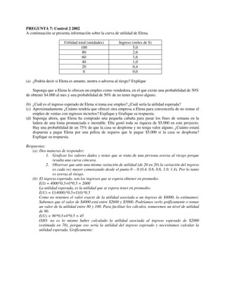 PREGUNTA 7: Control 2 2002
A continuación se presenta información sobre la curva de utilidad de Elena.

                       Utilidad total (unidades)         Ingreso (miles de $)
                                  100                            5,0
                                  80                             2,6
                                  60                             1,6
                                  40                             1,0
                                  20                             0,4
                                   0                             0,0

(a) ¿Podría decir si Elena es amante, neutra o adversa al riesgo? Explique

    Suponga que a Elena le ofrecen un empleo como vendedora, en el que existe una probabilidad de 50%
de obtener $4.000 al mes y una probabilidad de 50% de no tener ingreso alguno.

(b) ¿Cuál es el ingreso esperado de Elena si toma ese empleo? ¿Cuál sería la utilidad esperada?
(c) Aproximadamente ¿Cuánto tendría que ofrecer otra empresa a Elena para convencerla de no tomar el
    empleo de ventas con ingresos inciertos? Explique y Grafique su respuesta.
(d) Suponga ahora, que Elena ha comprado una pequeña cabaña para pasar los fines de semana en la
    ladera de una loma pronunciada e inestable. Ella gastó toda su riqueza de $5.000 en este proyecto.
    Hay una probabilidad de un 75% de que la casa se desplome y no tenga valor alguno. ¿Cuánto estará
    dispuesta a pagar Elena por una póliza de seguros que le pague $5.000 si la casa se desploma?
    Explique su respuesta.

Respuestas:
   (a) Dos maneras de responder:
            1. Graficar los valores dados y notar que se trata de una persona aversa al riesgo porque
                resulta una curva cóncava.
            2. Observar que ante una misma variación de utilidad (de 20 en 20) la variación del ingreso
                es cada vez mayor comenzando desde el punto 0 – 0 (0.4, 0.6, 0.6, 1.0, 1.4). Por lo tanto
                es aversa al riesgo.
   (b) El ingreso esperado, son los ingresos que se espera obtener en promedio:
       E(I) = 4000*0.5+0*0.5 = 2000
       La utilidad esperada, es la utilidad que se espera tener en promedio:
       E(U) = U(4000)*0.5+U(0)*0.5
       Como no tenemos el valor exacto de la utilidad asociada a un ingreso de $4000, la estimamos:
       Sabemos que el valor de $4000 está entre $2600 y $5000. Podríamos verlo gráficamente o tomar
       un valor de la utilidad entre 80 y 100. Para facilitar los cálculos, tomaremos un nivel de utilidad
       de 90.
       E(U) = 90*0.5+0*0.5 = 45
       OJO: no es lo mismo haber calculado la utilidad asociada al ingreso esperado de $2000
       (estimada en 70), porque eso sería la utilidad del ingreso esperado y necesitamos calcular la
       utilidad esperada. Gráficamente:
 
