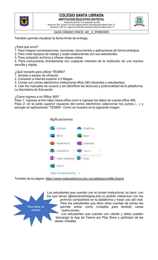 COLEGIO SANTA LIBRADA
INSTITUCION EDUCATIVA DISTRITAL
Resolución 2816 del 13 de Septiembre de 2002
Resolución 3021 Octubre 10 de 2003 Reconocimiento Oficial Educación Media Grado 10°
Resolución 3180 de 11 Agosto de 2004-Reconocimiento Oficial Ed. Media Grado 11º.
GUÍA GRADO ONCE JM_ 2_PERIODO
También permite visualizar la fecha límite de entrega.
¿Para qué sirve?
1. Para integrar conversaciones, reuniones, documentos y aplicaciones de forma sinérgica.
2. Para crear equipos de trabajo y aulas colaborativas con sus estudiantes.
3. Para compartir archivos y ofrecer clases online.
4. Para comunicarse directamente con cualquier miembro de la institución de una manera
sencilla y rápida.
¿Qué necesito para utilizar TEAMS?
1. Acceso a equipo de cómputo.
2. Conexión a internet superior a 5 Megas.
3. Contar con correo electrónico institucional office 365 (docentes y estudiantes)
4. Leer los manuales de usuario y así identificar los alcances y potencialidad de la plataforma.
La Secretaría de Educación
¿Cómo ingreso a mi Office 365?
Paso 1: ingresar al link https://www.office.com/ e ingresar los datos de cuenta office 365.
Paso 2: en la parte superior izquierda del correo electrónico seleccionar los puntos (…) y
escoger en aplicaciones “TEAMS”. Como se muestra en la siguiente imagen:
Tomado de la página: https://www.redacademica.edu.co/catalogo/cartilla-teams
Los estudiantes que cuentan con el correo institucional, es decir, con
los que tienen @educaciónbogota.edu.co podrán interactuar con los
archivos compartidos en la plataforma y hacer uso del chat.
Para los estudiantes que tiene otras cuentas de correo les
permite entrar como invitados pero tendrán varias
restricciones.
Los estudiantes que cuentan con celular y datos pueden
descargar la App de Teams por Play Store y participar de las
clases virtuales.
Para tener en
cuenta!
 