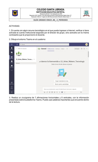 COLEGIO SANTA LIBRADA
INSTITUCION EDUCATIVA DISTRITAL
Resolución 2816 del 13 de Septiembre de 2002
Resolución 3021 Octubre 10 de 2003 Reconocimiento Oficial Educación Media Grado 10°
Resolución 3180 de 11 Agosto de 2004-Reconocimiento Oficial Ed. Media Grado 11º.
GUÍA GRADO ONCE JM_ 2_PERIODO
ACTIVIDAD.
1. Si cuenta con algún recurso tecnológico en el que pueda ingresar a Internet, verificar si tiene
activada la cuenta institucional asignada por el director de grupo, sino activarla con la misma
contraseña que le proporcionó el docente.
2. Dibuja el entorno Teams en el cuaderno
3. Realiza un crucigrama de 7 afirmaciones horizontales y 8 verticales, con la información
presentada sobre la plataforma Teams. Puede usar palabras importantes que encuentre dentro
de la lectura.
 
