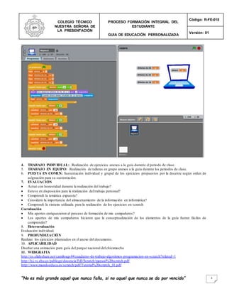 COLEGIO TÉCNICO
NUESTRA SEÑORA DE
LA PRESENTACIÓN
PROCESO FORMACIÓN INTEGRAL DEL
ESTUDIANTE
GUIA DE EDUCACIÓN PERSONALIZADA
Código: R-FE-010
Versión: 01
“No es más grande aquel que nunca falla, si no aquel que nunca se da por vencido” 4
4. TRABAJO INDIVIDUAL: Realización de ejercicios anexos a la guía durante el periodo de clase.
5. TRABAJO EN EQUIPO: Realización de talleres en grupo anexos a la guía durante los periodos de clase.
6. PUESTA EN COMUN: Sustentación individual y grupal de los ejercicios propuestos por la docente según orden de
asignación para su sustentación.
7. EVALUACIÓN
 Actué con honestidad durante la realización del trabajo?
 Estuve en disposición para la realización del trabajo personal?
 Comprendí la temática expuesta?
 Considero la importancia del almacenamiento de la información en informática?
 Comprendi la sintaxis utilizada para la realización de los ejercicios en scratch
Coevaluación
 Mis aportes enriquecieron el proceso de formación de mis compañeros?
 Los aportes de mis compañeros hicieron que la conceptualización de los elementos de la guía fueran fáciles de
comprender?
8. Heteroevaluación
Evaluación individual.
9. PROFUNDIZACIÓN
Realizar los ejercicios planteados en el anexo del documento.
10. APLICABILIDAD
Diseñar una animación para guía del parque nacional del chicamocha
11. WEBGRAFIA
http://es.slideshare.net/camiloags84/cuaderno-de-trabajo-algoritmos-programacion-en-scratch?related=1
http://lsi.vc.ehu.es/pablogn/docencia/FdI/Scratch/manual%20scratch.pdf
http://www.mundoeduca.es/scratch/pdf/Tutorial%20scratch_01.pdf
 