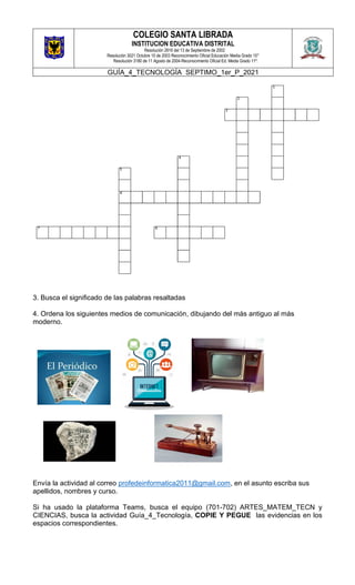 COLEGIO SANTA LIBRADA
INSTITUCION EDUCATIVA DISTRITAL
Resolución 2816 del 13 de Septiembre de 2002
Resolución 3021 Octubre 10 de 2003 Reconocimiento Oficial Educación Media Grado 10°
Resolución 3180 de 11 Agosto de 2004-Reconocimiento Oficial Ed. Media Grado 11º.
GUÍA_4_TECNOLOGÍA SEPTIMO_1er_P_2021
3. Busca el significado de las palabras resaltadas
4. Ordena los siguientes medios de comunicación, dibujando del más antiguo al más
moderno.
Envía la actividad al correo profedeinformatica2011@gmail.com, en el asunto escriba sus
apellidos, nombres y curso.
Si ha usado la plataforma Teams, busca el equipo (701-702) ARTES_MATEM_TECN y
CIENCIAS, busca la actividad Guía_4_Tecnología, COPIE Y PEGUE las evidencias en los
espacios correspondientes.
 