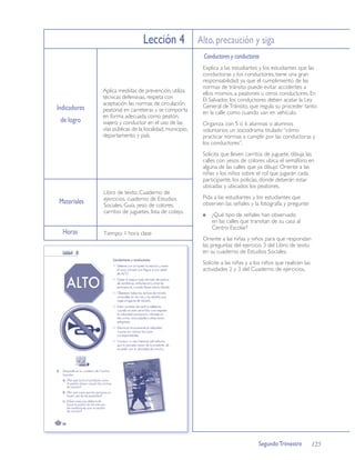 Lección 4 Alto, precaución y siga
                                                          Conductores y conductoras
                                                          Explica a las estudiantes y los estudiantes que las
                                                          conductoras y los conductores, tiene una gran
                                                          responsabilidad; ya que el cumplimiento de las
                                                          normas de tránsito puede evitar accidentes a
              Aplica medidas de prevención, utiliza       ellos mismos, a peatones u otros conductores. En
              técnicas defensivas, respeta con            El Salvador, los conductores deben acatar la Ley
              aceptación las normas de circulación        General de Tránsito, que regula su proceder tanto
Indicadores   peatonal en carreteras y se comporta        en la calle como cuando van en vehículo.
              en forma adecuada como peatón,
 de logro     viajero y conductor en el uso de las        Organiza con 5 ó 6 alumnas o alumnos
              vías públicas de la localidad, municipio,   voluntarios un sociodrama titulado “cómo
              departamento y país.                        practicar normas a cumplir por las conductoras y
                                                          los conductores”.
                                                          Solicita que lleven carritos de juguete, dibuja las
                                                          calles con yesos de colores ubica el semáforo en
                                                          alguna de las calles que ya dibujó Oriente a las
                                                          niñas y los niños sobre el rol que jugarán cada
                                                          participante, los policías, donde deberán estar
                                                          ubicadas y ubicados los peatones.
              Libro de texto, Cuaderno de
              ejercicios, cuaderno de Estudios            Pida a las estudiantes y los estudiantes que
Materiales    Sociales, Guía, yeso de colores,            observen las señales y la fotografía y pregunte:
              carritos de juguetes, lista de cotejo.
                                                              ¿Qué tipo de señales han observado
                                                              en las calles que transitan de su casa al
                                                              Centro Escolar?
  Horas       Tiempo: 1 hora clase
                                                          Oriente a las niñas y niños para que respondan
                                                          las preguntas del ejercicio 3 del Libro de texto
                                                          en su cuaderno de Estudios Sociales.
                                                          Solicite a las niñas y a los niños que realicen las
                                                          actividades 2 y 3 del Cuaderno de ejercicios.




                                                                                    Segundo Trimestre           125
 