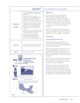 Lección 1 Un encuentro con el pasado
              Ubica con precisión en el tiempo y en un       Exploración
              mapa de El Salvador los asentamientos
              prehispánicos.
                                                             Pida a las niñas y los niños que observen
              Elabora con interés un cuadro                  detenidamente la fotografía del libro de
              comparativo de la organización política,
              social, económica, cientíﬁca, técnica,         texto, comente que este lugar se llama sitio
              religiosa y cultural de los pueblos            arqueológico El Tazumal, que fue un legado de
              prehispánicos, valorando su importancia.       nuestros antepasados pipiles; las estructuras dan
              Investiga y presenta evidencias de la          prueba de lo hábiles que eran en la arquitectura.
Indicadores   herencia cultural de los grupos étnicos        La razón por la cual esas estructuras construidas
              (pipiles, lencas, chortíes, pokomames          era para venerar a sus dioses, y brindarles
              y otros) en la sociedad salvadoreña,           sacriﬁcios.
 de logro     manifestando creatividad, respeto y
              valoración.                                    Solicite a las alumnas y los alumnos a que den
              Investiga y divulga, con esmero y respeto,     lectura a las preguntas, que las respondan en su
              formas de conservación del patrimonio          cuaderno de Estudios Sociales y compartan las
              cultural prehispánico y colonial.
                                                             respuestas con sus compañeras y compañeros
              Ejempliﬁca aspectos que reﬂejan la
              identidad salvadoreña explicando
              su importancia y su relación con el            Construcción
              patrimonio cultural prehispánico y colonial.
                                                             ¿Cómo llegaron hasta nuestro país?
                                                             Explique a las alumnas y los alumnos que
                                                             mucho antes de que llegaran los Españoles, el
Materiales    Libro de texto, cuaderno de Estudios           Continente Americano ya se encontraba poblado
              Sociales, Guía y un mapa mundi.                desde hacía mucho tiempo.
                                                             Algunos expertos, formularon teorías de cómo
                                                             el hombre había llegado a América; una de
  Horas       Tiempo: 1 hora clase                           ellas es la teoría migratoria, que explica que el
                                                             hombre cruzó el estrecho de Behring que unía a
                                                             Rusia con América cuando aquel se encontraba
                                                             congelado.
                                                             Al principio se cree que los primeros pobladores
                                                             eran nómadas, vivían de la caza y la pesca. Con
                                                             el paso del tiempo aprendieron los ciclos de
                                                             cultivos y se volvieron sedentarios.
                                                             Solicite a una alumna o un alumno que lea el
                                                             párrafo del Libro de texto y expliquen a las
                                                             estudiantes y los estudiantes que el territorio
                                                             salvadoreño empezó a ser habitado desde hace
                                                             mucho tiempo y que a lo largo de su historia ha
                                                             sido ocupado por diferentes grupos, procedentes
                                                             de regiones como México, Guatemala, Honduras.




                                                                                        Tercer Trimestre        173
 
