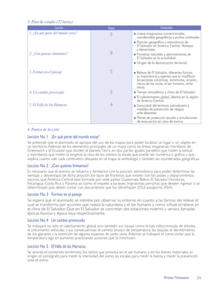 3. Plan de estudio (27 horas)
                   Lección                           Horas                              Contenidos
 1. ¿En qué parte del mundo estoy?                    5                Líneas imaginarias convencionales,
                                                                       coordenadas geográficas y puntos cardinales.
                                                                       Posición geográfica y astronómica de
                                                                       El Salvador en América Central. Ventajas
                                                                       y desventajas.
 2. ¿Con quienes limitamos?                           8                Fronteras naturales y administrativas de
                                                                       El Salvador en la actualidad.
                                                                       Origen de la demarcación territorial.

 3. Formas en el paisaje                              5                Relieve de El Salvador, diferentes formas,
                                                                       su importancia y agentes que lo modifican
                                                                       (erupciones volcánicas, terremotos, erosión,
                                                                       rotura de las rocas, el ser humano, entre
                                                                       otros).
 4. Un cambio provocado                               5                Tiempo atmosférico y clima de El Salvador.
                                                                       El calentamiento global, efectos en la región
                                                                       de América Central.
 5. El Valle de las Hamacas                           4                Sismicidad del territorio salvadoreño y
                                                                       medidas de prevención de riesgos
                                                                       ante desastres.
                                                                       Planes de protección escolar y simulaciones
                                                                       de evacuación en caso de sismos.

4. Puntos de lección
Lección No. 1 ¿En qué parte del mundo estoy?
Se pretende que el alumnado se apropie del uso de los mapas para poder localizar un lugar o un objeto en
un territorio. Además de los elementos principales de un mapa como las líneas imaginarias: meridiano de
Greenwich y el Ecuador que dividen el planeta Tierra en dos partes iguales; paralelos que miden la latitud
y meridianos que miden la longitud, la rosa de los vientos, la escala que puede ser numérica o gráﬁca y que
explica cuánto vale cada centímetro dibujado en el mapa, la simbología y también las coordenadas geográﬁcas.
Lección No. 2 ¿Con quiénes limitamos?
Es necesario que el alumno se refuerce y familiarice con la posición astronómica para poder determinar las
ventajas y desventajas de dicha posición, los tipos de fronteras que existen con los países y departamentos
vecinos, que América Central esta formada por siete países: Guatemala, Belice, El Salvador, Honduras,
Nicaragua, Costa Rica y Panamá así como el respeto a las leyes migratorias: personas que deseen ingresar a un
determinado país deben contar con documentos que los identiﬁquen (DUI, pasaporte, VISA)
Lección No. 3 Formas en el paisaje
Se espera que el alumnado se interese por observar su entorno en cuanto a las formas del relieve el
cual se transforma por acciones que realiza la naturaleza y el ser humano y como inﬂuye el relieve en
el clima de El Salvador. Que en El Salvador se concretan dos estaciones: invierno y verano, llamadas
épocas lluviosa y época seca respectivamente.
Lección No. 4 Un cambio provocado
Se trabajará no solo el calentamiento global, sino también sus causas como: la tala indiscriminada de árboles,
el crecimiento vehicular, y sus consecuencias: el cambio brusco de temperatura, las sequías, el derretimiento
de los glaciares y la extinción de algunas especies de seres vivos. Además se trabajará el como evitar que la
temperatura siga en aumento practicando acciones que la minimicen.

Lección No. 5 El Valle de las Hamacas
Se aborda el contenido terremoto, los daños que provoca en el ser humano y en los bienes materiales, su
origen, el sismógrafo para medir la intensidad del sismo, las escalas para medir la fuerza y medir la prevención
ante el sismo.



                                                                                           Primer Trimestre        29
 