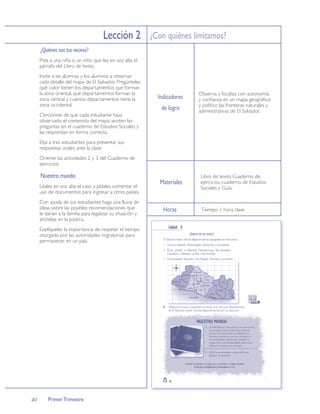 Lección 2 ¿Con quiénes limitamos?
     ¿Quiénes son tus vecinos?
     Pida a una niña o un niño que lea en voz alta el
     párrafo del Libro de texto.
     Invite a las alumnas y los alumnos a observar
     cada detalle del mapa de El Salvador. Pregúnteles
     qué color tienen los departamentos que forman
     la zona oriental, qué departamentos forman la                        Observa y localiza con autonomía
     zona central y cuántos departamentos tiene la          Indicadores   y conﬁanza en un mapa geográﬁco
     zona occidental.                                                     y político las fronteras naturales y
                                                             de logro     administrativas de El Salvador.
     Cerciórese de que cada estudiante haya
     observado el contenido del mapa, anoten las
     preguntas en el cuaderno de Estudios Sociales y
     las respondan en forma correcta.
     Elija a tres estudiantes para presentar sus
     respuestas orales ante la clase.
     Oriente las actividades 2 y 3 del Cuaderno de
     ejercicios.

     Nuestro mundo                                                        Libro de texto, Cuaderno de
                                                            Materiales    ejercicios, cuaderno de Estudios
     Léales en voz alta el caso y pídales comentar el                     Sociales y Guía.
     uso de documentos para ingresar a otros países.
     Con ayuda de sus estudiantes haga una lluvia de
     ideas sobre las posibles recomendaciones que             Horas        Tiempo: 1 hora clase
     le darían a la familia para legalizar su situación y
     anótelas en la pizarra.
     Explíqueles la importancia de respetar el tiempo
     otorgado por las autoridades migratorias para
     permanecer en un país.




40       Primer Trimestre
 