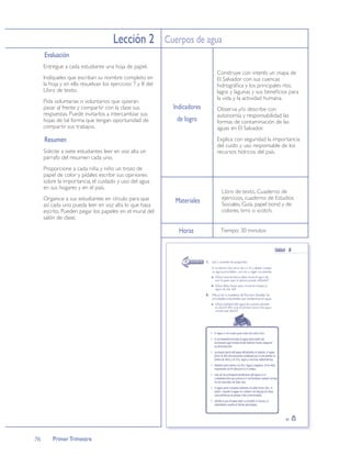 Lección 2 Cuerpos de agua
     Evaluación
     Entregue a cada estudiante una hoja de papel.
                                                                          Construye con interés un mapa de
     Indíqueles que escriban su nombre completo en                        El Salvador con sus cuencas
     la hoja y en ella resuelvan los ejercicios 7 y 8 del                 hidrográﬁca y los principales ríos,
     Libro de texto.                                                      lagos y lagunas y sus beneﬁcios para
                                                                          la vida y la actividad humana.
     Pida voluntarias o voluntarios que quieran
     pasar al frente y compartir con la clase sus           Indicadores   Observa y/o describe con
     respuestas. Puede invitarlos a intercambiar sus                      autonomía y responsabilidad las
     hojas de tal forma que tengan oportunidad de            de logro     formas de contaminación de las
     compartir sus trabajos.                                              aguas en El Salvador.

     Resumen                                                              Explica con seguridad la importancia
                                                                          del cuido y uso responsable de los
     Solicite a siete estudiantes leer en voz alta un                     recursos hídricos del país.
     párrafo del resumen cada uno.
     Proporcione a cada niña y niño un trozo de
     papel de color y pídales escribir sus opiniones
     sobre la importancia, el cuidado y uso del agua
     en sus hogares y en el país.
                                                                            Libro de texto, Cuaderno de
     Organice a sus estudiantes en círculo para que                         ejercicios, cuaderno de Estudios
                                                            Materiales      Sociales, Guía, papel bond y de
     así cada uno pueda leer en voz alta lo que haya
     escrito. Pueden pegar los papeles en el mural del                      colores, tirro o scotch.
     salón de clase.

                                                              Horas        Tiempo: 30 minutos




76       Primer Trimestre
 