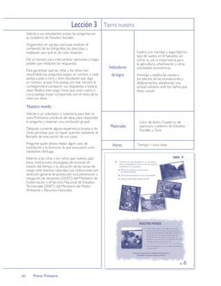 Lección 3 Tierra nuestra
     Solicite a sus estudiantes anotar las preguntas en
     su cuaderno de Estudios Sociales.
     Organícelos en parejas para que analicen el
     contenido de las fotografías, las describan y
     expliquen por qué se da cada situación.                               Explica con claridad y seguridad los
                                                                           tipo de suelos en El Salvador, así
     Dé un tiempo para intercambiar opiniones y luego                      como su uso e importancia para
     pídales que redacten las respuestas.                                  la agricultura, urbanización y otras
                                                             Indicadores   actividades económicas.
     Para garantizar que las niñas y los niños han
     respondido las preguntas asigne un número a cada         de logro     Investiga y explica las causas y
     pareja y pida a otra u otro estudiante que diga                       los efectos de las inundaciones y
     un número al azar. A la pareja con ese número le                      deslizamientos, adoptando una
     corresponderá compartir sus respuestas a toda la                      actitud solidaria ante los daños que
     clase. Realice este juego hasta que unas cuatro o                     éstas causan.
     cinco parejas hayan compartido con el resto de la
     clase sus ideas.

     Nuestro mundo
     Solicite a un voluntario o voluntaria para leer el
     caso. Promueva una lluvia de ideas para responder
     la pregunta y redactar una conclusión grupal.                          Libro de texto, Cuaderno de
     Después comente alguna experiencia propia o de
                                                             Materiales     ejercicios, cuaderno de Estudios
                                                                            Sociales y Guía.
     otras personas que no hayan querido obedecer el
     llamado de evacuación de sus casas.
     Pregunte quién desea relatar algún caso de                Horas       Tiempo: 1 hora clase
     inundación y la forma en la que evacuaron a los
     habitantes del lugar.
     Informe a las niñas y los niños que nuestro país
     tiene instituciones encargadas de anunciar el
     estado del tiempo y la ubicación de las zonas de
     riesgo ante eventos naturales. Las instituciones son:
     dirección general de protección civil, prevención y
     mitigación de desastres (DGPC) del Ministerio de
     Gobernación y el Servicio Nacional de Estudios
     Territoriales (SNET) del Ministerio de Medio
     Ambiente y Recursos Naturales.




80        Primer Trimestre
 