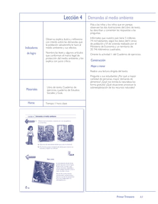 Lección 4 Demandas al medio ambiente
                                                      Pida a las niñas y los niños que en parejas
                                                      observen las dos ilustraciones del Libro de texto,
                                                      las describan y comenten las respuestas a las
                                                      preguntas.

              Observa, explica, ilustra y reﬂexiona   Infórmeles que nuestro país tiene 5 millones
              con interés sobre las demandas que      74 mil habitantes, según los datos del V censo
              la población salvadoreña le hace al     de población y VI de vivienda realizado por el
                                                      Ministerio de Economía y un territorio de
Indicadores   medio ambiente y sus efectos.
                                                      20 746 kilómetros cuadrados.
 de logro     Nombra las leyes y algunos artículos
              que conforman el marco legal de         Oriente la actividad 1 del Cuaderno de ejercicios.
              protección del medio ambiente y los
              explica con juicio crítico.             Construcción
                                                      Mayor o menor
                                                      Realice una lectura dirigida del texto.
                                                      Pregunte a sus estudiantes: ¿Por qué a mayor
                                                      cantidad de personas, mayor demanda de
                                                      alimentos? ¿Qué nos brinda la naturaleza los
                                                      forma gratuita? ¿Qué situaciones provocan la
               Libro de texto, Cuaderno de            sobreexplotación de los recursos naturales?
Materiales     ejercicios, cuaderno de Estudios
               Sociales y Guía.


  Horas       Tiempo: 1 hora clase




                                                                                 Primer Trimestre      83
 