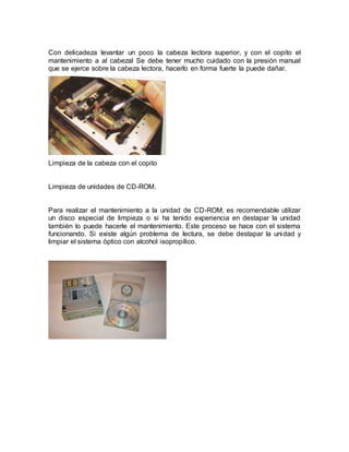 Con delicadeza levantar un poco la cabeza lectora superior, y con el copito el 
mantenimiento a al cabezal Se debe tener mucho cuidado con la presión manual 
que se ejerce sobre la cabeza lectora, hacerlo en forma fuerte la puede dañar. 
Limpieza de la cabeza con el copito 
Limpieza de unidades de CD-ROM. 
Para realizar el mantenimiento a la unidad de CD-ROM, es recomendable utilizar 
un disco especial de limpieza o si ha tenido experiencia en destapar la unidad 
también lo puede hacerle el mantenimiento. Este proceso se hace con el sistema 
funcionando. Si existe algún problema de lectura, se debe destapar la unidad y 
limpiar el sistema óptico con alcohol isopropílico. 
 