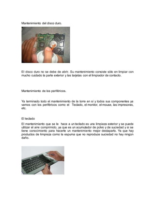 Mantenimiento del disco duro. 
El disco duro no se debe de abrir. Su mantenimiento consiste sólo en limpiar con 
mucho cuidado la parte exterior y las tarjetas con el limpiador de contacto. 
Mantenimiento de los periféricos. 
Ya terminado todo el mantenimiento de la torre en sí y todos sus componentes ya 
vamos con los periféricos como el Teclado, el monitor, el mouse, las impresoras, 
etc. 
El teclado 
El mantenimiento que se le hace a un teclado es una limpieza exterior y se puede 
utilizar el aire comprimido, ya que es un acumulador de polvo y de suciedad y si se 
tiene conocimiento para hacerle un mantenimiento mejor destaparlo. Ya que hay 
productos de limpieza como la espuma que no reproduce suciedad no hay ningún 
daño. 
 