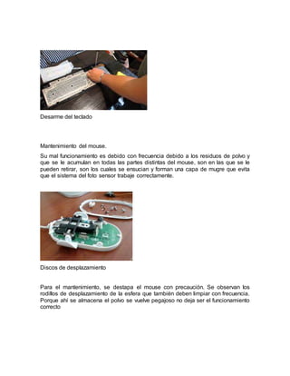 Desarme del teclado 
Mantenimiento del mouse. 
Su mal funcionamiento es debido con frecuencia debido a los residuos de polvo y 
que se le acumulan en todas las partes distintas del mouse, son en las que se le 
pueden retirar, son los cuales se ensucian y forman una capa de mugre que evita 
que el sistema del foto sensor trabaje correctamente. 
Discos de desplazamiento 
Para el mantenimiento, se destapa el mouse con precaución. Se observan los 
rodillos de desplazamiento de la esfera que también deben limpiar con frecuencia. 
Porque ahí se almacena el polvo se vuelve pegajoso no deja ser el funcionamiento 
correcto 
 