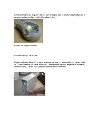 El mantenimiento se le puede hacer con un copito con el alcohol isopropílico. Si la 
suciedad está muy dura o adherida a los rodillos, 
Rodillos de desplazamiento 
Poniendo la tapa de la torre 
Cuando estemos tapando la torre, asegurar de que no este cogiendo cables entre 
los bordes de ésta y la tapa. Así mismo no debemos forzarla a que tape porque no 
hay necesidad. Y si no tapa verificar que la esta obstruyendo. 
 