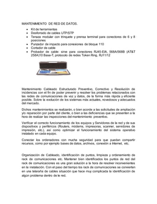 MANTENIMIENTO DE RED DE DATOS. 
 Kit de herramientas 
 Desforrado de cables UTP/STP 
 Tenaza modular con trinquete y prensa terminal para conectores de 6 y 8 
posiciones 
 Punzador de impacto para conexiones de bloque 110 
 Cortador de cable 
 Probador de cable: sirve para conectores RJ45-EIA, 568A/568B (AT&T 
258A)10 Base-T, protocolo de redes Token Ring, RJ11/12 
Mantenimiento Cableado Estructurado Preventivo, Correctivo y Resolución de 
incidencias con el fin de poder prevenir y resolver los problemas relacionados con 
las redes de comunicaciones de voz y datos, de la forma más rápida y eficiente 
posible. Sobre la evolución de los sistemas más actuales, novedosos y adecuados 
del mercado. 
Dichos mantenimientos se realizarán, o bien acorde a las solicitudes de ampliación 
y/o reparación por parte del cliente, o bien a las deficiencias que se presenten a la 
hora de realizar las inspecciones del mantenimiento preventivo. 
Verificar el correcto funcionamiento de los equipos y Servidores de la red y de sus 
dispositivos y periféricos (Routers, módems, impresoras, scanner, servidores de 
impresión, etc.), así como optimizar el funcionamiento del sistema operativo 
instalado en cada equipo. 
Conectar los ordenadores con mucha seguridad para que puedan compartir 
recursos, como por ejemplo bases de datos, archivos, conexión a Internet, etc. 
Organización de Cableado, identificación de puntos, limpieza y ordenamiento de 
rack de comunicaciones etc. Mantener bien identificados los puntos de red del 
rack de comunicaciones es una gran solución a la hora de resolver inconvenientes 
en la instalación. Con el paso del tiempo los rack de comunicaciones se convierten 
en una telaraña de cables situación que hace muy complicada la identificación de 
algún problema dentro de le red. 
 