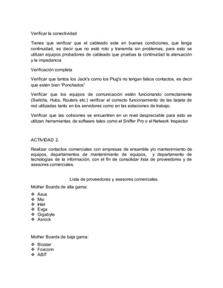 Verificar la conectividad 
Tienes que verificar que el cableado este en buenas condiciones, que tenga 
continuidad, es decir que no esté roto y transmita sin problemas, para esto se 
utilizan equipos probadores de cableado que pruebas la continuidad la atenuación 
y la impedancia 
Verificación completa 
Verificar que tantos los Jack's como los Plug's no tengan falsos contactos, es decir 
que estén bien “Ponchados” 
Verificar que los equipos de comunicación estén funcionando correctamente 
(Switchs, Hubs, Routers etc.) verificar el correcto funcionamiento de las tarjeta de 
red utilizadas tanto en los servidores como en las estaciones de trabajo. 
Verificar que las colisiones se encuentren en un nivel despreciable para esto se 
utilizan herramientas de software tales como el Sniffer Pro o el Network Inspector 
ACTIVIDAD 2. 
Realizar contactos comerciales con empresas de ensamble y/o mantenimiento de 
equipos, departamentos de mantenimiento de equipos, y departamento de 
tecnologías de la información, con el fin de consolidar lista de proveedores y de 
asesores comerciales. 
Lista de proveedores y asesores comerciales. 
Mother Boards de alta gama: 
 Asus 
 Msi 
 Intel 
 Evga 
 Gigabyte 
 Asrock 
Mother Boards de baja gama: 
 Biostar 
 Foxconn 
 ABIT 
 