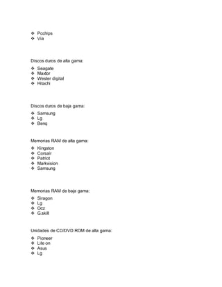  Pcchips 
 Via 
Discos duros de alta gama: 
 Seagate 
 Maxtor 
 Wester digital 
 Hitachi 
Discos duros de baja gama: 
 Samsung 
 Lg 
 Benq 
Memorias RAM de alta gama: 
 Kingston 
 Corsair 
 Patriot 
 Markvision 
 Samsung 
Memorias RAM de baja gama: 
 Siragon 
 Lg 
 Ocz 
 G.skill 
Unidades de CD/DVD ROM de alta gama: 
 Pioneer 
 Lite on 
 Asus 
 Lg 
 