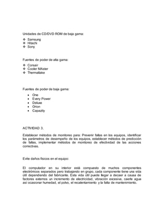 Unidades de CD/DVD ROM de baja gama: 
 Samsung 
 Hitachi 
 Sony 
Fuentes de poder de alta gama: 
 Corsair 
 Cooler MAster 
 Thermaltake 
Fuentes de poder de baja gama: 
 One 
 Every Power 
 Deluxe 
 Orion 
 Capazity 
ACTIVIDAD 3. 
Establecer métodos de monitoreo para: Prevenir fallas en los equipos, identificar 
los parámetros de desempeño de los equipos, establecer métodos de predicción 
de fallas, implementar métodos de monitoreo de efectividad de las acciones 
correctivas. 
Evite daños físicos en el equipo: 
El computador en su interior está compuesto de muchos componentes 
electrónicos separados pero trabajando en grupo, cada componente tiene una vida 
útil dependiendo del fabricante. Esta vida útil puede llegar a decaer a causa de 
factores externos un incremento de electricidad, vibración excesiva, caerle agua 
así ocasionar humedad, el polvo, el recalentamiento y la falta de mantenimiento. 
 