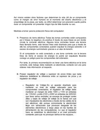 Así mismo existen otros factores que determinan la vida útil de un componente 
como el margen de error humano en el momento del diseño electrónico y el 
ensamblaje de la pieza, por tanto, es difícil determinar con precisión cuanto podría 
durar un componente sin presentar ningún tipo de falla durante su uso. 
Medidas a tomar para la protección física del computador: 
1- Presencia de tierra eléctrica: Todas las tomas corrientes están compuestos 
por 2 líneas; la negativa y la positiva A través de esas líneas es por donde 
circula la corriente eléctrica. Algunos toma corrientes tienen una tercera 
línea llamada tierra, esta tercera línea está diseñada para que a través de 
ella los componentes conectados puedan expulsar la energía sobrante o el 
exceso de energía suministrado gracias a un alza de tensión. 
Si el computador no está conectado a una toma corriente con la tercera 
línea de tierra el exceso de energía no podrá ser expulsado llevando 
consigo un peligro para los componentes del ordenador. 
Por tanto, la primera recomendación es tener una tierra eléctrica en la toma 
corriente, este trabajo debe realizarlo un electricista, contacte con uno para 
obtener más información al respecto. 
2- Poseer regulador de voltaje y supresor de picos: Antes que nada 
debemos establecer la diferencia entre un supresor de picos y un 
regulador de voltaje: 
 Regulador de Voltaje: Es un aparato diseñado para 
mantener un nivel de voltaje adecuado para los 
componentes conectados, el regulador de voltaje debe 
mantener un margen de entre 100V y 115V en entradas 
de 110VAC y entre 210V y 230V en entradas de 220VAC 
que tiene varios enchufes, se encarga de proteger contra 
altas y bajas de voltaje (el voltaje es la fuerza con que 
son impulsados los electrones a través de los cables de la 
red eléctrica), ello porque comúnmente la electricidad 
llega con variaciones que provocan desgaste de los 
elementos electrónicos a largo plazo en las fuentes de 
alimentación de las computadoras. Lo que el regulador 
hace es estabilizar la electricidad a un nivel promedio 
constante para que no provoque daños en los equipos.. 
 