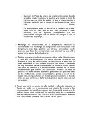  Supresor de Picos: Su función es simplemente cuando detecta 
un sobre voltaje transitorio, lo suprime y lo manda a tierra de 
manera que ese pico de voltaje no llega a ningún equipo o 
máquina, haciendo que el equipo no se descomponga y dure 
más tiempo. 
Es recomendable tener por lo menos el regulador de voltaje, 
sobre todo si usted vive en una zona propensa a fallas 
eléctricas, con un regulador protegeremos que los 
componentes trabajen con un exceso de energía o con un 
decremento de energía. 
3- Mantenga los componentes en la temperatura adecuada: Es 
recomendable que mantenga los componentes del computador en la 
temperatura más baja posible, una elevada temperatura puede 
provocar que fallen los componentes, para disminuir su vida útil o 
puede lograr que se dañen totalmente. 
4- Realice un mantenimiento al computador mínimo cada 6 (seis) meses 
o cada año: Una de las cosas que menos hace una persona es una 
limpieza a todos los componentes del computador a veces por no 
tener experiencia, la única manera es pagar a un técnico. La limpieza 
es muy importante ya que componentes los mantiene limpios y libres 
del polvo, la corrosión y el recalentamiento. También es útil hacer 
mantenimiento por razones de verificación, mientras se hace el 
proceso del mantenimiento podríamos percatarnos de posibles fallos 
en los ventiladores, cables, condensadores, pistas y un sin fin de 
cosas más, si alguna tuviera un defecto podríamos reparar el defecto 
antes de que termine por dañar toda la pieza o alguna otra parte del 
computador. 
5- Tener una fuente de poder de alta calidad y suficiente potencia: La 
fuente de poder es el componente que reparte la energía a los 
componentes internos del computador, es indispensable poseer una de 
calidad óptima y que pueda surtir de energía a todos los componentes 
internos del computador. Hay que tener la sobre todo cuando tenemos 
una computadora que tiene componentes de alta gama. 
 