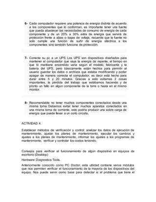 6- Cada computador requiere una potencia de energía distinta de acuerdo 
a los componentes que lo conforman, es importante tener una fuente 
que pueda abastecer las necesidades de consumo de energía de cada 
componente y de un 20% a 30% extra de energía que servirá de 
protección frente a alzas o bajas de voltaje, recuerde que la fuente no 
solo cumple una función de surtir de energía eléctrica a los 
componentes sino también funciona de protección. 
7- Conecte su pc a un UPS: Los UPS son dispositivos diseñados para 
mantener el computador que vaya la energía de repente, el tiempo en 
que lo mantiene encendido varía según el modelo, fabricante y la 
batería del UPS, pero básicamente están hechos para permitir al 
usuario guardar los datos o archivos que estaba modificando y poder 
apagar de manera correcta el computador, es decir está hecho para 
durar entre 5 y 20 minutos. Gracias a esto evitamos 2 cosas 
importantes, la pérdida del trabajo que estábamos haciendo y de 
pronto un fallo en algún componente de la torre o hasta en el mismo 
monitor. 
8- Recomendable no tener muchos componentes conectados desde una 
misma toma: Debemos evitar tener muchos aparatos conectados en 
una misma toma de corriente, esto podría producir una sobre carga de 
energía que puede llevar a un corto circuito. 
ACTIVIDAD 4. 
Establecer métodos de verificación y control: analizar los datos de ejecución de 
mantenimiento, ajustar los planes de mantenimiento, ejecutar los cambios y 
ajustes a los planes de mantenimiento, informar los ajustes a los programas de 
mantenimiento, verificar y controlar los costos teniendo. 
Consejos para verificar el funcionamiento de algún dispositivo en equipos de 
escritorio (Desktop) 
Hardware Diagnostics Tools. 
Anteriormente conocido como PC Doctor, esta utilidad contiene varios módulos 
que nos permiten verificar el funcionamiento de la mayoría de los dispositivos del 
equipo. Nos puede servir como base para detectar si el problema que tiene el 
 