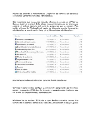 instancia se encuentra la Herramienta de Diagnóstico de Memoria, que se localiza 
en Panel de Control>Herramientas Administrativas. 
Otra herramienta que nos permite recopilar informes de errores, es el Visor de 
Sucesos (visor de eventos). Esta utilidad recaba información de los errores que 
presenta el sistema operativo así como los programas que se ejecutan. Para 
abrirlo, el icono de Windows.En el cuadro de búsqueda, escriba herramientas 
administrativas y, a continuación, haga clic en Herramientas administrativas.. 
Algunas herramientas administrativas comunes de esta carpeta son: 
Servicios de componentes. Configure y administre los componentes del Modelo de 
objetos componentes (COM). Los Servicios de componentes están diseñados para 
ser usados por programadores y administradores. 
Administración de equipos. Administre equipos locales o remotos con una sola 
herramienta de escritorio consolidada. Mediante Administración de equipos, puede 
 