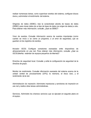 realizar numerosas tareas, como supervisar eventos del sistema, configurar discos 
duros y administrar el rendimiento del sistema. 
Orígenes de datos (ODBC). Use la conectividad abierta de bases de datos 
(ODBC) para mover datos de un tipo de base de datos (un origen de datos) a otro. 
Para obtener más información, consulte ¿Qué es ODBC? 
Visor de eventos. Consulte información acerca de eventos importantes (como 
cuando se inicia o se cierra un programa, o un error de seguridad), que se 
guardan en los registros de eventos. 
Iniciador iSCSI. Configure conexiones avanzadas entre dispositivos de 
almacenamiento en una red. Para obtener más información, consulte ¿Qué es 
iSCSI (Interfaz estándar de equipos pequeños de Internet)? 
Directiva de seguridad local. Consulte y edite la configuración de seguridad de la 
directiva de grupo. 
Monitor de rendimiento. Consulte información avanzada del sistema acerca de la 
unidad central de procesamiento (CPU), la memoria, el disco duro, y el 
rendimiento de la red. 
Administración de impresión. Administre impresoras y servidores de impresión en 
una red y realice otras tareas administrativas. 
Servicios. Administre los diversos servicios que se ejecutan en segundo plano en 
el equipo. 
 
