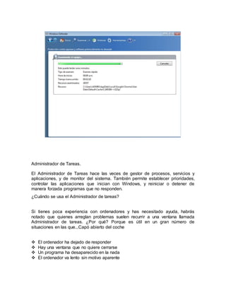 Administrador de Tareas. 
El Administrador de Tareas hace las veces de gestor de procesos, servicios y 
aplicaciones, y de monitor del sistema. También permite establecer prioridades, 
controlar las aplicaciones que inician con Windows, y reiniciar o detener de 
manera forzada programas que no responden. 
¿Cuándo se usa el Administrador de tareas? 
Si tienes poca experiencia con ordenadores y has necesitado ayuda, habrás 
notado que quienes arreglan problemas suelen recurrir a una ventana llamada 
Administrador de tareas. ¿Por qué? Porque es útil en un gran número de 
situaciones en las que...Capó abierto del coche 
 El ordenador ha dejado de responder 
 Hay una ventana que no quiere cerrarse 
 Un programa ha desaparecido en la nada 
 El ordenador va lento sin motivo aparente 
 