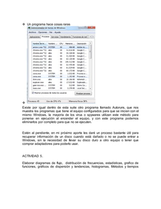  Un programa hace cosas raras 
 
Existe por igual dentro de esta suite otro programa llamado Autoruns, que nos 
muestra los programas que tiene el equipo configurados para que se inicien con el 
mismo Windows, la mayoría de los virus o spywares utilizan este método para 
ponerse en ejecución al encender el equipo, y con este programa podemos 
eliminarlos por completo para que no se ejecuten. 
Estén al pendiente, en mi próximo aporte les daré un proceso bastante útil para 
recuperar información de un disco cuando está dañado o no se puede entrar a 
Windows, sin la necesidad de llevar su disco duro a otro equipo o tener que 
comprar adaptadores para poderlo usar. 
ACTIVIDAD 5. 
Elaborar diagramas de flujo, distribución de frecuencias, estadísticas, grafico de 
funciones, gráficos de dispersión y tendencias, histogramas, Métodos y tiempos 
 