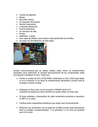  Copitos de algodón. 
 blower. 
 tela dulce abrigo 
 Un disquete de limpieza. 
 Alcohol isopropílico. 
 Limpiador electrónico. 
 Crema disipadora. 
 Un borrador de nata 
 Pinzas. 
 Multímetro o tester. 
 Una cajita de plástico para ordenar adecuadamente los tornillos. 
 Un juego de atornilladores de toda clase 
Existen varios procesos que se deben realizar antes iniciar un mantenimiento 
preventivo para determinar el correcto funcionamiento de los componentes antes 
de empezar a destapar la torre. Estos son: 
 Probar la unidad de CD o DVD-ROM, mintiéndole un CD o DVD para haber 
si se lo reconoce si no hacer le mantenimiento abriéndola y limpiar toda la 
suciedad y limpiar el lente. 
 Chequear el disco duro con el comando CHKDSK del D.O.S. 
Liberador de espacio en disco también se puede utilizar en este caso 
 Si tiene parlantes o dispositivos de audio ensañarlos poniendo a reproducir 
un MP3 o un video. 
 Verificar todos dispositivos periféricos que tenga buen funcionamiento 
 Debemos ser ordenados a la de quitar los tornillos porque cada dispositivos 
tiene su tornillos correspondientes. Y no perderlos y a la hora de ponerlos 
que no le sobre 
 
