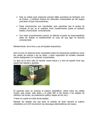  Esto se realiza para solucionar prevenir fallas operativas de hardware sino 
de limpiar, y mantener limpios los diferentes componentes de del equipo 
para tener el buen funcionamiento. 
 Estas precauciones son importantes para garantizar que el equipo de 
cómputo al que se le realizará dicho mantenimiento quede en perfecto 
estado y funcionando correctamente. 
 Con estos procedimientos previos se delimita el grado de responsabilidad 
antes de realizar el mantenimiento en caso de que algo no funcione 
correctamente 
Mantenimiento de la torre y sus principales dispositivos. 
Abrir la torre no debemos tener conectados todos los dispositivos periféricos como 
los cables de energía y los de datos, y tener organizado los tornillos mediante 
vamos destapando y e ir quitando componentes. 
La tapa de la torre sale sin hacerle mucha fuerza y a hora de taparla mirar que 
quede bien tapada y ajustada. 
El siguiente paso es ponerse la pulsera antiestética, retirar todos los cables 
(molex, sata power, sata datos y el cable IDE si las tienen) y las tarjetas de 
interface (de sonido, de aceleradora gráfica, tarjeta de red, etc.), 
Y tener en cuenta los slots de las tarjetas 
Manejar las tarjetas hay que tener el cuidado de tener siempre la pulsera 
antiestática con el fin de prevenir las descargas electrostáticas del cuerpo. 
 