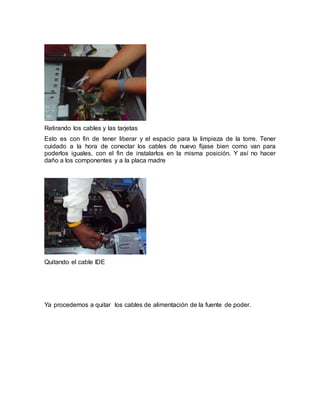 Retirando los cables y las tarjetas 
Esto es con fin de tener liberar y el espacio para la limpieza de la torre. Tener 
cuidado a la hora de conectar los cables de nuevo fijase bien como van para 
poderlos iguales, con el fin de instalarlos en la misma posición. Y así no hacer 
daño a los componentes y a la placa madre 
Quitando el cable IDE 
Ya procedemos a quitar los cables de alimentación de la fuente de poder. 
 