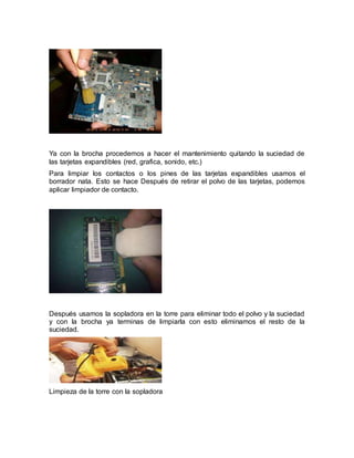 Ya con la brocha procedemos a hacer el mantenimiento quitando la suciedad de 
las tarjetas expandibles (red, grafica, sonido, etc.) 
Para limpiar los contactos o los pines de las tarjetas expandibles usamos el 
borrador nata. Esto se hace Después de retirar el polvo de las tarjetas, podemos 
aplicar limpiador de contacto. 
Después usamos la sopladora en la torre para eliminar todo el polvo y la suciedad 
y con la brocha ya terminas de limpiarla con esto eliminamos el resto de la 
suciedad. 
Limpieza de la torre con la sopladora 
 