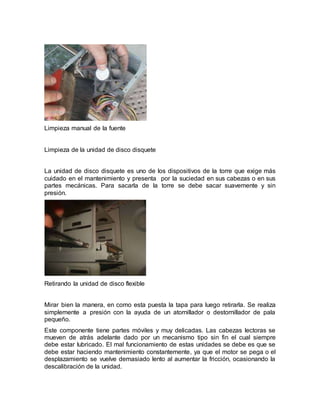 Limpieza manual de la fuente 
Limpieza de la unidad de disco disquete 
La unidad de disco disquete es uno de los dispositivos de la torre que exige más 
cuidado en el mantenimiento y presenta por la suciedad en sus cabezas o en sus 
partes mecánicas. Para sacarla de la torre se debe sacar suavemente y sin 
presión. 
Retirando la unidad de disco flexible 
Mirar bien la manera, en como esta puesta la tapa para luego retirarla. Se realiza 
simplemente a presión con la ayuda de un atornillador o destornillador de pala 
pequeño. 
Este componente tiene partes móviles y muy delicadas. Las cabezas lectoras se 
mueven de atrás adelante dado por un mecanismo tipo sin fin el cual siempre 
debe estar lubricado. El mal funcionamiento de estas unidades se debe es que se 
debe estar haciendo mantenimiento constantemente, ya que el motor se pega o el 
desplazamiento se vuelve demasiado lento al aumentar la fricción, ocasionando la 
descalibración de la unidad. 
 