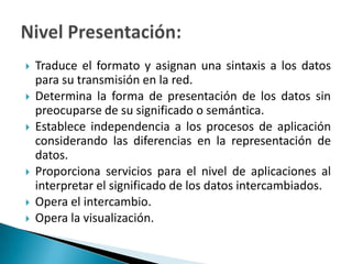 Traduce el formato y asignan una sintaxis a los datos para su transmisión en la red.Determina la forma de presentación de los datos sin preocuparse de su significado o semántica.Establece independencia a los procesos de aplicación considerando las diferencias en la representación de datos.Proporciona servicios para el nivel de aplicaciones al interpretar el significado de los datos intercambiados.Opera el intercambio.Opera la visualización.Nivel Presentación: