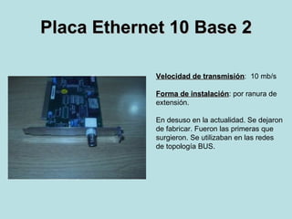 Placa Ethernet 10 Base 2 Velocidad de transmisión :  10 mb/s Forma de instalación : por ranura de  extensión. En desuso en la actualidad. Se dejaron de fabricar. Fueron las primeras que  surgieron. Se utilizaban en las redes de topología BUS. 