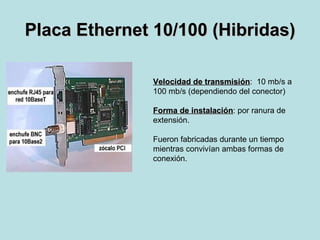 Placa Ethernet 10/100 (Hibridas) Velocidad de transmisión :  10 mb/s a  100 mb/s (dependiendo del conector) Forma de instalación : por ranura de  extensión. Fueron fabricadas durante un tiempo  mientras convivían ambas formas de  conexión. 