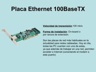 Placa Ethernet 100BaseTX Velocidad de transmisión :100 mb/s Forma de instalación : On-board o  por ranura de extensión. Son las placas de red más habituales en la  actualidad para redes cableadas. Hoy en día,  todas las PC cuentan con una de estas,  ya que además de trabajar en una red, permiten acceder a Internet (conectando el modem a este puerto) 