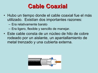 Cable Coaxial Hubo un tiempo donde el cable coaxial fue el más utilizado.  Existían dos importantes razones: Era relativamente barato Era ligero, flexible y sencillo de manejar. Este cable consta de un núcleo de hilo de cobre rodeado por un aislante, un apantallamiento de metal trenzado y una cubierta externa. 