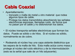 Apantallamiento:  trenzado o malla de metal u otro material  que rodea algunos tipos de cable. Protege los datos transmitidos absorbiendo las señales electrónicas espúreas, llamadas ruido, de forma que no pasan por el cable y no distorsionan los datos.  Cable Coaxial El núcleo transporta señales electrónicas que forman los datos.  Puede se sólido o de hilos.  Si el núcleo es sólido, normalmente es de cobre. Rodeando al núcleo hay una capa aislante dieléctrica que las separa de la malla de hilo.  Esta malla actúa como masa y protege al núcleo del ruido eléctrico y de la intermodulación (esto es la señal que sale de un hilo adyacente). 