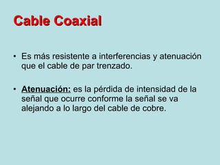 Es más resistente a interferencias y atenuación que el cable de par trenzado. Atenuación:  es la pérdida de intensidad de la señal que ocurre conforme la señal se va alejando a lo largo del cable de cobre. Cable Coaxial 