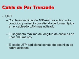 UPT Con la especificación 10BaseT es el tipo más conocido y se está convirtiendo de forma rápida en el cableado LAN mas utilizado. El segmento máximo de longitud de cable es de unos 100 metros El cable UTP tradicional consta de dos hilos de cobre aislados.  Cable de Par Trenzado 