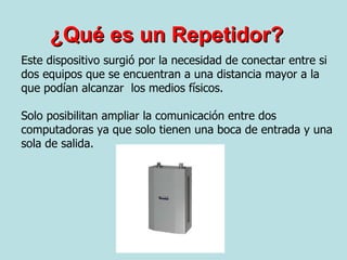 ¿Qué es un Repetidor? Este dispositivo surgió por la necesidad de conectar entre si dos equipos que se encuentran a una distancia mayor a la que podían alcanzar  los medios físicos. Solo posibilitan ampliar la comunicación entre dos computadoras ya que solo tienen una boca de entrada y una sola de salida. 