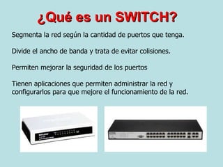 ¿Qué es un SWITCH? Segmenta la red según la cantidad de puertos que tenga.  Divide el ancho de banda y trata de evitar colisiones. Permiten mejorar la seguridad de los puertos Tienen aplicaciones que permiten administrar la red y configurarlos para que mejore el funcionamiento de la red. 