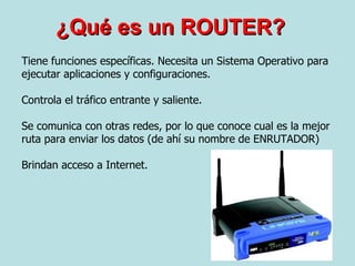 ¿Qué es un ROUTER? Tiene funciones específicas. Necesita un Sistema Operativo para ejecutar aplicaciones y configuraciones.  Controla el tráfico entrante y saliente. Se comunica con otras redes, por lo que conoce cual es la mejor ruta para enviar los datos (de ahí su nombre de ENRUTADOR) Brindan acceso a Internet. 