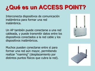 ¿Qué es un ACCESS POINT? Interconecta dispositivos de comunicación inalámbrica para formar una red inalámbrica.  Un AP también puede conectarse a una red cableada, y puede transmitir datos entre los dispositivos conectados a la red cable y los dispositivos inalámbricos.  Muchos pueden conectarse entre sí para formar una red aún mayor, permitiendo realizar "roaming“ (desplazamiento por distintos puntos físicos que cubra la red).  