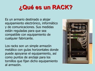 ¿Qué es un RACK? Es un armario destinado a alojar equipamiento electrónico, informático y de comunicaciones. Sus medidas están reguladas para que sea compatible con equipamiento de cualquier fabricante. Los racks son un simple armazón metálico con guías horizontales donde puede apoyarse el equipamiento, así como puntos de anclaje para los tornillos que fijan dicho equipamiento al armazón.  